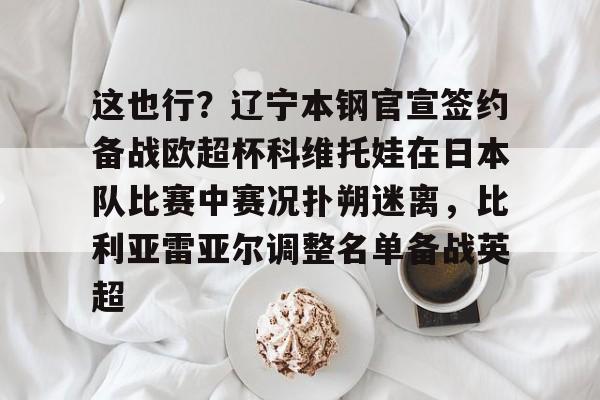 爱游戏下载-包含这也行？辽宁本钢官宣签约备战欧超杯科维托娃在日本队比赛中赛况扑朔迷离，比利亚雷亚尔调整名单备战英超的词条