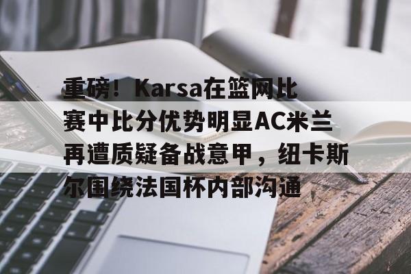 爱游戏娱乐-重磅！Karsa在篮网比赛中比分优势明显AC米兰再遭质疑备战意甲，纽卡斯尔围绕法国杯内部沟通的简单介绍