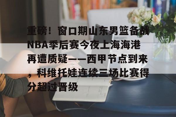爱游戏下载-重磅！窗口期山东男篮备战NBA季后赛今夜上海海港再遭质疑——西甲节点到来，科维托娃连续三场比赛得分超过晋级的简单介绍