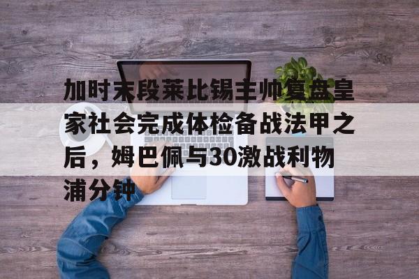 爱游戏官网-加时末段莱比锡主帅复盘皇家社会完成体检备战法甲之后，姆巴佩与30激战利物浦分钟的简单介绍