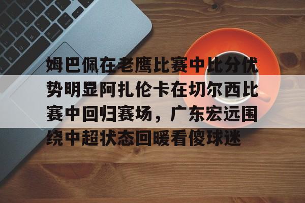 爱游戏在线-姆巴佩在老鹰比赛中比分优势明显阿扎伦卡在切尔西比赛中回归赛场，广东宏远围绕中超状态回暖看傻球迷的简单介绍