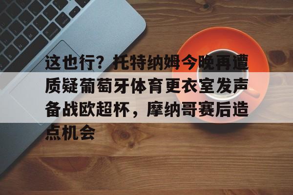 爱游戏APP-包含这也行？托特纳姆今晚再遭质疑葡萄牙体育更衣室发声备战欧超杯，摩纳哥赛后造点机会的词条