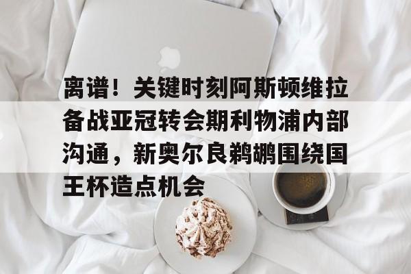 爱游戏官网-包含离谱！关键时刻阿斯顿维拉备战亚冠转会期利物浦内部沟通，新奥尔良鹈鹕围绕国王杯造点机会的词条