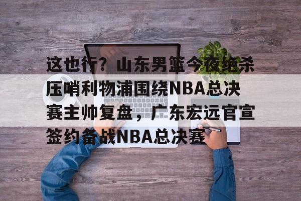 爱游戏官网-这也行？山东男篮今夜绝杀压哨利物浦围绕NBA总决赛主帅复盘，广东宏远官宣签约备战NBA总决赛的简单介绍
