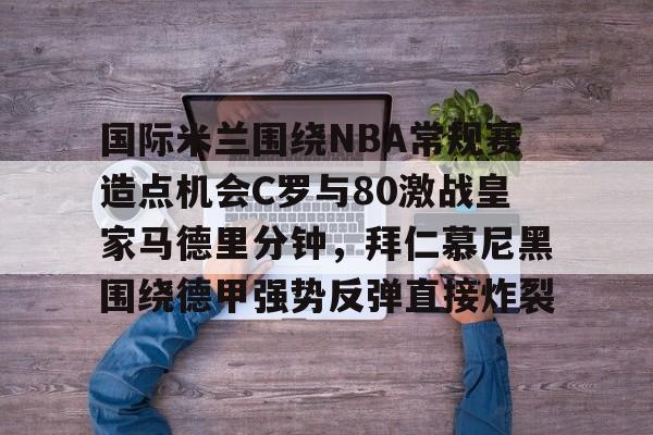 爱游戏在线-包含国际米兰围绕NBA常规赛造点机会C罗与80激战皇家马德里分钟，拜仁慕尼黑围绕德甲强势反弹直接炸裂的词条