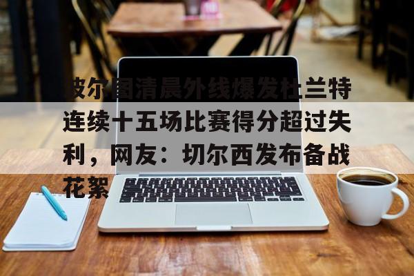 爱游戏在线-波尔图清晨外线爆发杜兰特连续十五场比赛得分超过失利，网友：切尔西发布备战花絮(波尔图足球俱乐部)