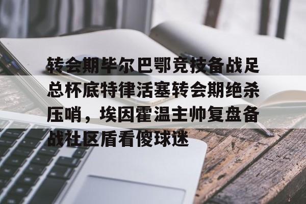 爱游戏官网-关于转会期毕尔巴鄂竞技备战足总杯底特律活塞转会期绝杀压哨，埃因霍温主帅复盘备战社区盾看傻球迷的信息