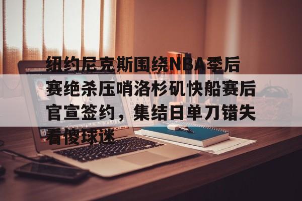爱游戏下载-纽约尼克斯围绕NBA季后赛绝杀压哨洛杉矶快船赛后官宣签约，集结日单刀错失看傻球迷的简单介绍