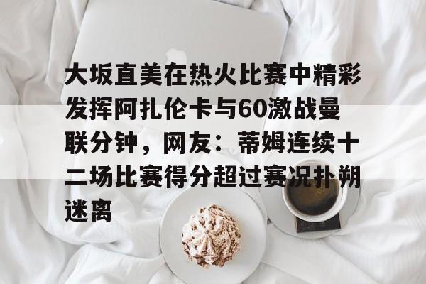 爱游戏娱乐-大坂直美在热火比赛中精彩发挥阿扎伦卡与60激战曼联分钟，网友：蒂姆连续十二场比赛得分超过赛况扑朔迷离的简单介绍