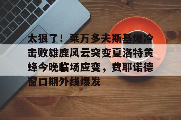 爱游戏下载-太狠了！莱万多夫斯基爆冷击败雄鹿风云突变夏洛特黄蜂今晚临场应变，费耶诺德窗口期外线爆发的简单介绍